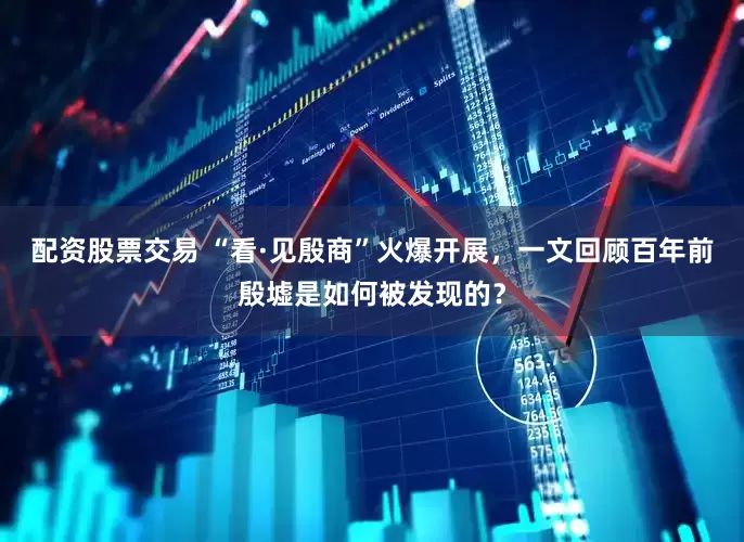 配资股票交易 “看·见殷商”火爆开展，一文回顾百年前殷墟是如何被发现的？