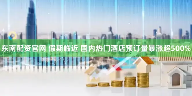 东南配资官网 假期临近 国内热门酒店预订量暴涨超500%