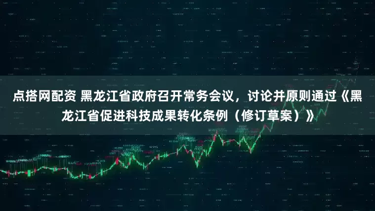 点搭网配资 黑龙江省政府召开常务会议，讨论并原则通过《黑龙江省促进科技成果转化条例（修订草案）》