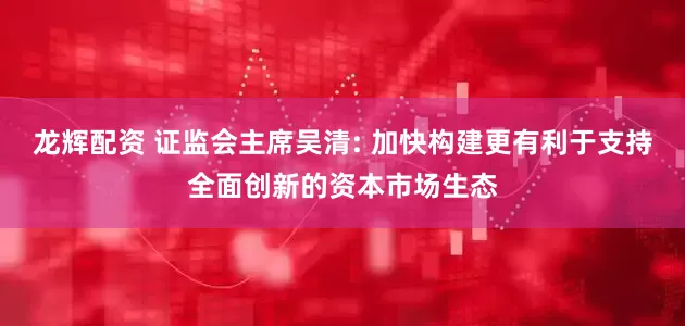 龙辉配资 证监会主席吴清: 加快构建更有利于支持全面创新的资本市场生态