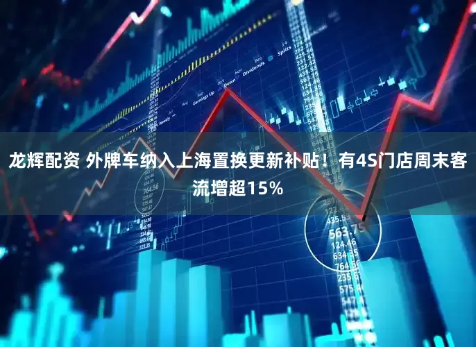 龙辉配资 外牌车纳入上海置换更新补贴！有4S门店周末客流增超15%