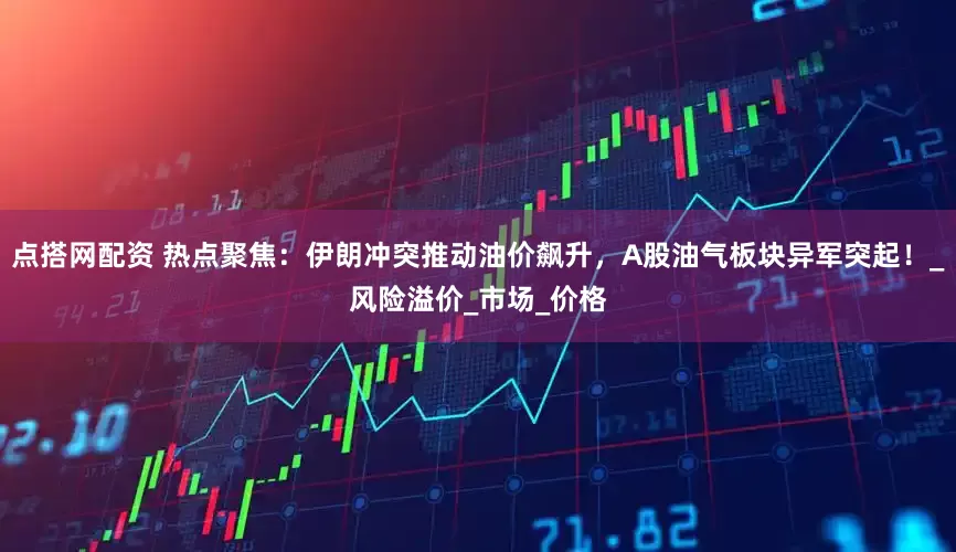 点搭网配资 热点聚焦：伊朗冲突推动油价飙升，A股油气板块异军突起！_风险溢价_市场_价格