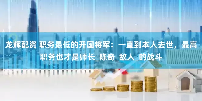 龙辉配资 职务最低的开国将军：一直到本人去世，最高职务也才是师长_陈奇_敌人_的战斗