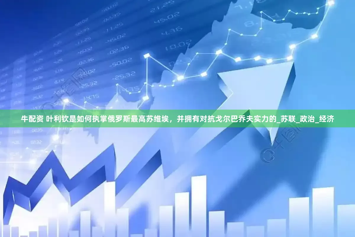 牛配资 叶利钦是如何执掌俄罗斯最高苏维埃，并拥有对抗戈尔巴乔夫实力的_苏联_政治_经济