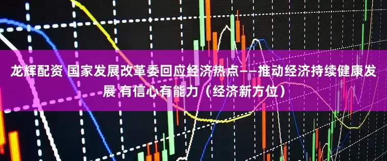 龙辉配资 国家发展改革委回应经济热点——推动经济持续健康发展 有信心有能力（经济新方位）
