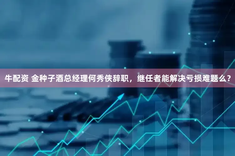 牛配资 金种子酒总经理何秀侠辞职，继任者能解决亏损难题么？