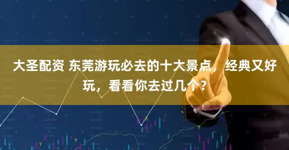 大圣配资 东莞游玩必去的十大景点，经典又好玩，看看你去过几个？