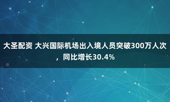 大圣配资 大兴国际机场出入境人员突破300万人次，同比增长30.4%