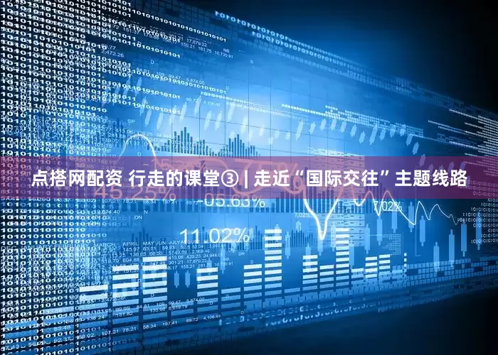 点搭网配资 行走的课堂③ | 走近“国际交往”主题线路