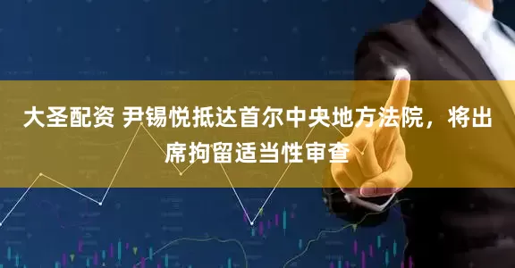 大圣配资 尹锡悦抵达首尔中央地方法院，将出席拘留适当性审查