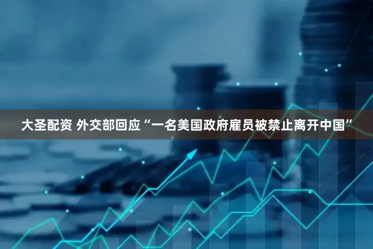 大圣配资 外交部回应“一名美国政府雇员被禁止离开中国”
