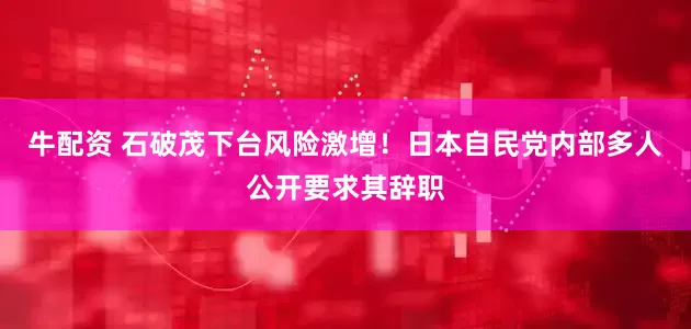 牛配资 石破茂下台风险激增！日本自民党内部多人公开要求其辞职