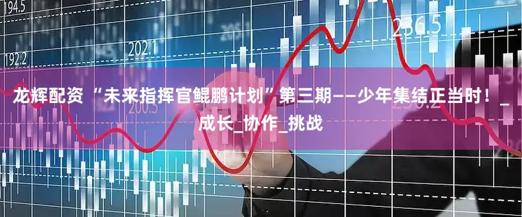 龙辉配资 “未来指挥官鲲鹏计划”第三期——少年集结正当时！_成长_协作_挑战