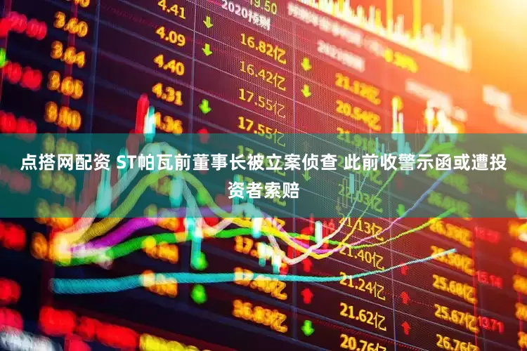 点搭网配资 ST帕瓦前董事长被立案侦查 此前收警示函或遭投资者索赔