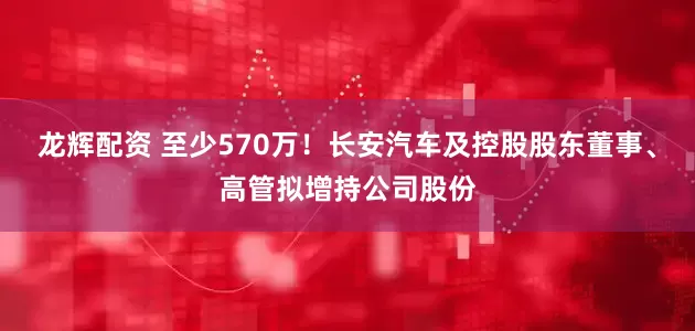 龙辉配资 至少570万！长安汽车及控股股东董事、高管拟增持公司股份