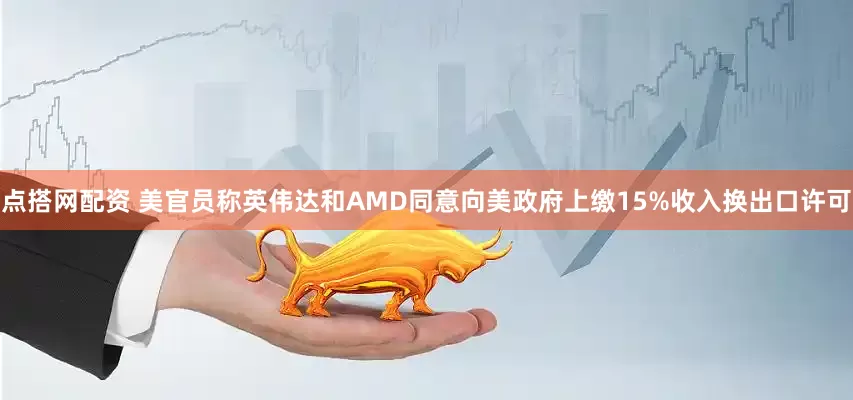 点搭网配资 美官员称英伟达和AMD同意向美政府上缴15%收入换出口许可