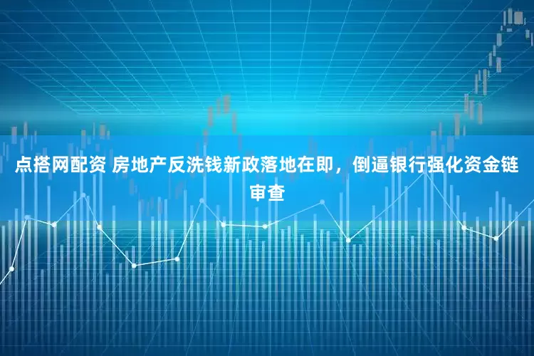 点搭网配资 房地产反洗钱新政落地在即，倒逼银行强化资金链审查