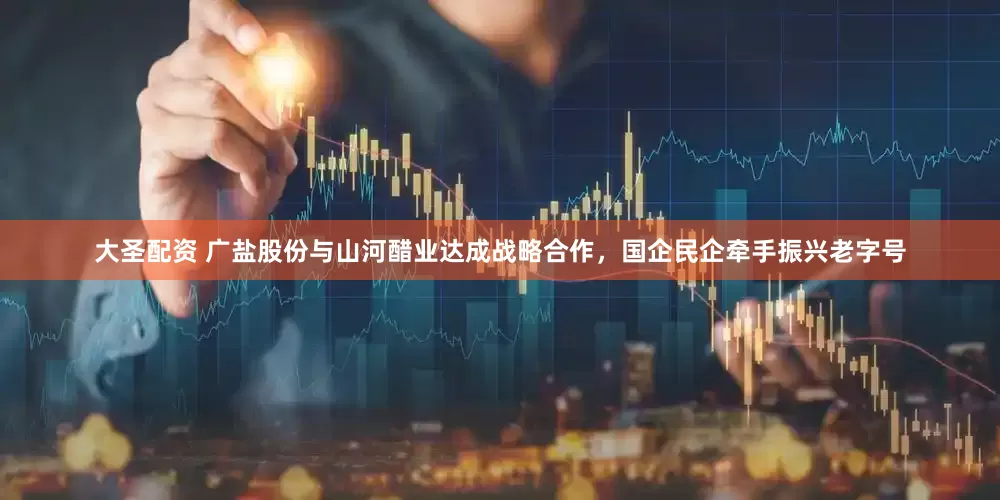 大圣配资 广盐股份与山河醋业达成战略合作，国企民企牵手振兴老字号