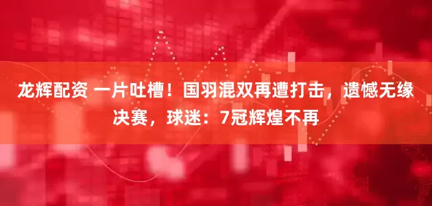龙辉配资 一片吐槽！国羽混双再遭打击，遗憾无缘决赛，球迷：7冠辉煌不再