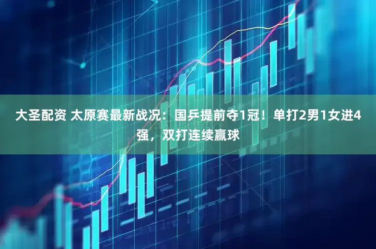 大圣配资 太原赛最新战况：国乒提前夺1冠！单打2男1女进4强，双打连续赢球